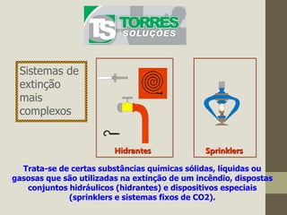 Hidrantes Sprinklers
Trata-se de certas substâncias químicas sólidas, líquidas ou
gasosas que são utilizadas na extinção de um incêndio, dispostas
conjuntos hidráulicos (hidrantes) e dispositivos especiais
(sprinklers e sistemas fixos de CO2).
Sistemas de
extinção
mais
complexos
 