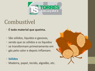 Combustível
• É todo material que queima.
• São sólidos, líquidos e gasosos,
• sendo que os sólidos e os líquidos
• se transformam primeiramente em
• gás pelo calor e depois inflamam.
• Sólidos
• Madeira, papel, tecido, algodão, etc.
 