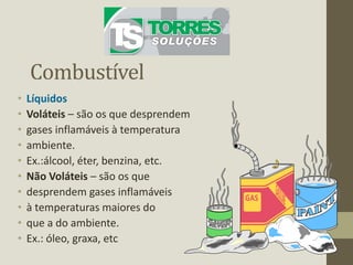 Combustível
• Líquidos
• Voláteis – são os que desprendem
• gases inflamáveis à temperatura
• ambiente.
• Ex.:álcool, éter, benzina, etc.
• Não Voláteis – são os que
• desprendem gases inflamáveis
• à temperaturas maiores do
• que a do ambiente.
• Ex.: óleo, graxa, etc
 