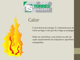 Calor
• É uma forma de energia. É o elemento que dá
início ao fogo, é ele que faz o fogo se propagar.
• Pode ser uma faísca, uma chama ou até um
super aquecimento em máquinas e aparelhos
energizados.
 