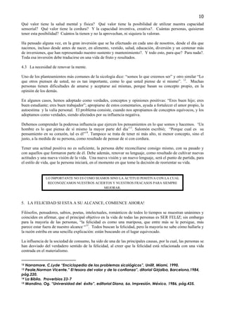 10
Qué valor tiene la salud mental y física? Qué valor tiene la posibilidad de utilizar nuestra capacidad
sensorial? Qué valor tiene la cordura? Y la capacidad inventiva, creativa?. Cuántas personas, quisieran
tener esta posibilidad? Cuántos la tienen y no la aprovechan, ni siquiera la valoran.

Ha pensado alguna vez, en la gran inversión que se ha efectuado en cada uno de nosotros, desde el día que
nacimos, incluso desde antes de nacer, en alimento, vestido, salud, educación, diversión y un centenar más
de inversiones, que han representado nuestro sustento y mantenimiento?. Y todo esto, para que? Para nada?.
Toda esa inversión debe traducirse en una vida de fruto y resultados.

4.3 La necesidad de renovar la mente.

Uno de los planteamientos más comunes de la sicología dice: “somos lo que creemos ser” y otro similar “Lo
que otros piensen de usted, no es tan importante, como lo que usted piense de sí mismo”. 12. Muchas
personas tienen dificultades de amarse y aceptarse así mismas, porque basan su concepto propio, en la
opinión de los demás.

En algunos casos, hemos adoptado como verdades, conceptos y opiniones positivas: “Eres buen hijo; eres
buen estudiante; eres buen trabajador”; apropiarse de estos comentarios, ayuda a fortalecer el amor propio, la
autoestima y la valía personal. El problema consiste, cuando nos apropiamos de conceptos equívocos, y los
adoptamos como verdades, siendo afectados por su influencia negativa.

Debemos comprender la poderosa influencia que ejercen los pensamientos en lo que somos y hacemos. ‘Un
hombre es lo que piensa de sí mismo la mayor parte del día’13. Salomón escribió; “Porque cual es su
pensamiento en su corazón, tal es él”14. Tampoco se trata de tener ni más alto, ni menor concepto, sino el
justo, a la medida de su persona, como resultado de pensar de sí con cordura.

Tener una actitud positiva no es suficiente, la persona debe reconciliarse consigo mismo, con su pasado y
con aquellos que formaron parte de él. Debe además, renovar su lenguaje, como resultado de cultivar nuevas
actitudes y una nueva visión de la vida. Una nueva visión y un nuevo lenguaje, será el punto de partida, para
el estilo de vida, que la persona iniciará, en el momento en que tome la decisión de reorientar su vida.


              LO IMPORTANTE NO ES COMO SEAMOS SINO LA ACTITUD POSITIVA CON LA CUAL
               RECONOZCAMOS NUESTROS ACIERTOS Y NUESTROS FRACASOS PARA SIEMPRE
                                           MEJORAR.



5. LA FELICIDAD SI ESTA A SU ALCANCE, COMIENCE AHORA!

Filósofos, pensadores, sabios, poetas, intelectuales, románticos de todos lo tiempos se muestran unánimes y
coinciden en afirmar, que el principal objetivo en la vida de todas las personas es SER FELIZ; sin embargo
para la mayoría de las personas, “la felicidad es como una mariposa, que entre más se le persigue, más
parece estar fuera de nuestro alcance “15. Todos buscan la felicidad, pero la mayoría no sabe cómo hallarla y
la razón estriba en una sencilla explicación: están buscando en el lugar equivocado.

La influencia de la sociedad de consumo, ha sido de una de las principales causas, por la cual, las personas se
han desviado del verdadero sentido de la felicidad, al creer que la felicidad está relacionada con una vida
centrada en el materialismo.


12 Narramore, C.Lyde “Enciclopedia de los problemas sicológicos”, Unilit, Miami, 1990.
13 Peale,Norman Vicente.” El tesoro del valor y de la confianza”, ditorial Girjalba, Barcelona,1984,
pág.220.
14 La Biblia. Proverbios 23-7
15 Mandino, Og. “Universidad del éxito”, editorial Diana, 6a. Impresión, México, 1986, pág.435.
 