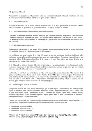 11

5.1 Qué no es felicidad.

Para construir un proyecto de vida, debemos tener una visión adecuada de la felicidad; para lograr este nivel
de comprensión, vamos a utilizar la técnica de aprender por contraste.

      La felicidad no es éxito.

Se asocia la felicidad con el éxito, cómo si alcanzar éxito en la vida, garantizara la felicidad. Hemos
conocido hombres de aparente éxito, que no son felices. Si algo es relativo, es el éxito.

      La felicidad no es tener comodidades o posesiones materiales.

La historia ha mostrado hombres, mujeres, familias, que viven en medio de la opulencia y no son felices.
Conocimos un hombre adinerado que decía: “No se puede ser tan pobre en la vida, que solo se tenga dinero”.
Las personas que han centrado su vida en el dinero y las riquezas, difícilmente han tenido, buenas relaciones
con los demás.

      La felicidad no es circunstancial.

Otra creencia muy común, es que somos felices, cuando las circunstancias de la vida se tornan favorables.
¿Es razonable concebir la vida sin problemas ni dificultades?.

Los problemas son parte esencial de la vida. El asunto no son los problemas, sino la actitud frente a los
problemas, lo que define en última instancia, que tanto nos pueden afectar. Solucionar los problemas es una
manera de salirse de la rutina, el antídoto de la rutina es el reto. Los únicos que tienen derecho a no
preocuparse, son los que están muertos.

Si la felicidad no está en función del éxito, ni depende de las circunstancias, ni se fundamenta en las
posesiones materiales, ni depende del lugar donde nos encontremos, ni de las personas que nos rodean;
entonces, qué es la felicidad, cómo se puede alcanzar?.

La felicidad es ante todo una actitud ante la vida, así lo expresaba Abraham Lincoln. “La mayoría de la
gente, es tan feliz, como decide serlo”. Marco Aurelio decía: “Muy poco se necesita para llevar una vida
feliz. Todo está en ti mismo, en tu modo de pensar”.16 La felicidad es una actitud que debemos cultivar, no
basta con tener el deseo de ser feliz, se debe tomar la firme decisión de serlo y actuar de acuerdo con esta
decisión, pero para esto, hemos de buscarle en el lugar apropiado.

5.2     Postulados para alcanzar la felicidad.

“Me podrías indicar, por favor, hacia donde tengo que ir desde aquí?. - Eso depende, de adonde quieres
llegar- . Contestó el gato. A mí no me importa demasiado adonde... Empezó a explicar Alicia. - En ese caso,
da igual hacia donde vayas- . Interrumpió el gato. ...Siempre que llegue a alguna parte. Terminó Alicia a
modo de explicación. - Oh!, siempre llegarás a alguna parte-. Dijo el gato. - Si caminas lo bastante-.17
(Diálogo entre Alicia y el Gato de Chesire).

Cuántos han gastado toda una vida tratando infructuosamente de encontrar la felicidad, sin conseguirlo?. La
explicación es muy sencilla, han buscado la felicidad siguiendo el camino equivocado.

− Han tomado la ruta del SABER
− Han tomado la ruta del HACER
− Han tomado la ruta del TENER

16   Citado por Peale,Norman Vincent.” El tesoro del valor y de la confianza”.Op.cit. pág.226.
17   Carroll Lewis, “Alicia en el país de las maravillas”, editorial, pág.
 