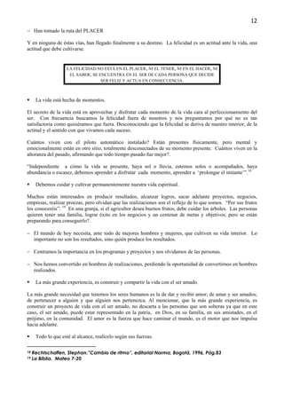 12
− Han tomado la ruta del PLACER

Y en ninguna de éstas vías, han llegado finalmente a su destino. La felicidad es un actitud ante la vida, una
actitud que debe cultivarse.


                     LA FELICIDAD NO ESTÁ EN EL PLACER, NI EL TENER, NI EN EL HACER, NI
                      EL SABER; SE ENCUENTRA EN EL SER DE CADA PERSONA QUE DECIDE
                                    SER FELIZ Y ACTUA EN CONSECUENCIA.



      La vida está hecha de momentos.

El secreto de la vida está en aprovechar y disfrutar cada momento de la vida cara al perfeccionamiento del
ser. Con frecuencia buscamos la felicidad fuera de nosotros y nos preguntamos por qué no es tan
satisfactoria como quisiéramos que fuera. Desconociendo que la felicidad se deriva de nuestro interior, de la
actitud y el sentido con que vivamos cada suceso.

Cuántos viven con el piloto automático instalado? Están presentes físicamente, pero mental y
emocionalmente están en otro sitio, totalmente desconectados de su momento presente. Cuántos viven en la
añoranza del pasado, afirmando que todo tiempo pasado fue mejor?.

“Independiente a cómo la vida se presente, haya sol o lluvia, estemos solos o acompañados, haya
abundancia o escasez, debemos aprender a disfrutar cada momento, aprender a ‘prolongar el instante’”.18

      Debemos cuidar y cultivar permanentemente nuestra vida espiritual.

Muchos están interesados en producir resultados, alcanzar logros, sacar adelante proyectos, negocios,
empresas, realizar proezas, pero olvidan que las realizaciones son el reflejo de lo que somos. “Por sus frutos
los conoceréis”. 19 En una granja, si el agricultor desea buenos frutos, debe cuidar los árboles. Las personas
quieren tener una familia, lograr éxito en los negocios y un centenar de metas y objetivos; pero se están
preparando para conseguirlo?.

− El mundo de hoy necesita, ante todo de mejores hombres y mujeres, que cultiven su vida interior. Lo
  importante no son los resultados, sino quién produce los resultados.

− Centramos la importancia en los programas y proyectos y nos olvidamos de las personas.

− Nos hemos convertido en hombres de realizaciones, perdiendo la oportunidad de convertirnos en hombres
  realizados.

      La más grande experiencia, es construir y compartir la vida con el ser amado.

La más grande necesidad que tenemos los seres humanos es la de dar y recibir amor; de amar y ser amados;
de pertenecer a alguien y que alguien nos pertenezca. Al mencionar, que la más grande experiencia, es
construir un proyecto de vida con el ser amado, no descarta a las personas que son solteras ya que en este
caso, el ser amado, puede estar representado en la patria, en Dios, en su familia, en sus amistades, en el
prójimo, en la comunidad. El amor es la fuerza que hace caminar el mundo, es el motor que nos impulsa
hacia adelante.

      Todo lo que esté al alcance, realícelo según sus fuerzas.

18   Rechtschaffen, Stephan.”Cambio de ritmo”, editorial Norma, Bogotá, 1996, Pág.83
19   La Biblia, Mateo 7-20
 