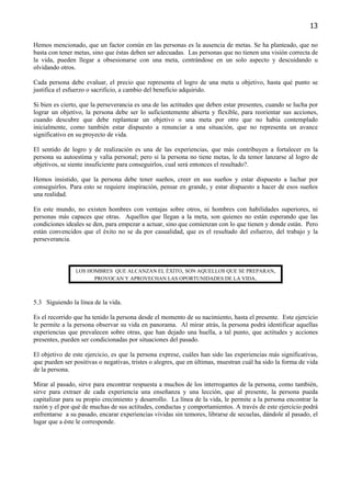 13

Hemos mencionado, que un factor común en las personas es la ausencia de metas. Se ha planteado, que no
basta con tener metas, sino que éstas deben ser adecuadas. Las personas que no tienen una visión correcta de
la vida, pueden llegar a obsesionarse con una meta, centrándose en un solo aspecto y descuidando u
olvidando otros.

Cada persona debe evaluar, el precio que representa el logro de una meta u objetivo, hasta qué punto se
justifica el esfuerzo o sacrificio, a cambio del beneficio adquirido.

Si bien es cierto, que la perseverancia es una de las actitudes que deben estar presentes, cuando se lucha por
lograr un objetivo, la persona debe ser lo suficientemente abierta y flexible, para reorientar sus acciones,
cuando descubre que debe replantear un objetivo o una meta por otro que no había contemplado
inicialmente, como también estar dispuesto a renunciar a una situación, que no representa un avance
significativo en su proyecto de vida.

El sentido de logro y de realización es una de las experiencias, que más contribuyen a fortalecer en la
persona su autoestima y valía personal; pero si la persona no tiene metas, le da temor lanzarse al logro de
objetivos, se siente insuficiente para conseguirlos, cual será entonces el resultado?.

Hemos insistido, que la persona debe tener sueños, creer en sus sueños y estar dispuesto a luchar por
conseguirlos. Para esto se requiere inspiración, pensar en grande, y estar dispuesto a hacer de esos sueños
una realidad.

En este mundo, no existen hombres con ventajas sobre otros, ni hombres con habilidades superiores, ni
personas más capaces que otras. Aquellos que llegan a la meta, son quienes no están esperando que las
condiciones ideales se den, para empezar a actuar, sino que comienzan con lo que tienen y donde están. Pero
están convencidos que el éxito no se da por casualidad, que es el resultado del esfuerzo, del trabajo y la
perseverancia.



                LOS HOMBRES QUE ALCANZAN EL ÉXITO, SON AQUELLOS QUE SE PREPARAN,
                      PROVOCAN Y APROVECHAN LAS OPORTUNIDADES DE LA VIDA.



5.3 Siguiendo la línea de la vida.

Es el recorrido que ha tenido la persona desde el momento de su nacimiento, hasta el presente. Este ejercicio
le permite a la persona observar su vida en panorama. Al mirar atrás, la persona podrá identificar aquellas
experiencias que prevalecen sobre otras, que han dejado una huella, a tal punto, que actitudes y acciones
presentes, pueden ser condicionadas por situaciones del pasado.

El objetivo de este ejercicio, es que la persona exprese, cuáles han sido las experiencias más significativas,
que pueden ser positivas o negativas, tristes o alegres, que en últimas, muestran cuál ha sido la forma de vida
de la persona.

Mirar al pasado, sirve para encontrar respuesta a muchos de los interrogantes de la persona, como también,
sirve para extraer de cada experiencia una enseñanza y una lección, que al presente, la persona pueda
capitalizar para su propio crecimiento y desarrollo. La línea de la vida, le permite a la persona encontrar la
razón y el por qué de muchas de sus actitudes, conductas y comportamientos. A través de este ejercicio podrá
enfrentarse a su pasado, encarar experiencias vividas sin temores, librarse de secuelas, dándole al pasado, el
lugar que a éste le corresponde.
 