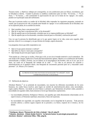 15

Trazarse metas y objetivos, trabajar por conseguirlos, no son condiciones para ser felices, recordemos, que
la felicidad es interna. Cuando la persona se establece condiciones para ser feliz: “Si tuviera....”; “Si yo
fuera...”; “Si hiciera...:, está cometiendo la equivocación de caer en la trama de los ‘apegos’, los cuales,
pueden ser la principal causa del sufrimiento.

Para que la persona realice su cuadro de la felicidad, debe responder las siguientes preguntas, teniendo en
cuenta, que su proyecto de vida, no puede estar basado en ‘apegos’ ni en condicionantes de la felicidad, sino
en la expresión plena, de su sentido de misión.

     Qué considera, hace a una persona feliz?
     Qué de lo que hace a una persona feliz, ya ha alcanzado?
     Qué de aquello que no ha alcanzado, considera que no es imprescindible para su felicidad?
     Qué de aquello que no ha alcanzado, considera esencial para su felicidad y realización personal?

Una vez que la persona ha identificado que es lo que quiere lograr en la vida, como acto seguido, debe
precisar, cómo lo va a conseguir y en que término de tiempo, espera alcanzarlo.

Las preguntas claves que debe responderse son:

     Qué es lo que quiere alcanzar o realizar?
     Qué debe ser, hacer o tener para conseguirlo?
     Qué tiempo ha previsto para lograr esa meta?

“Esto puede ser, o bien que se reciba, o bien que se dé, ya sea con el mundo material o con la naturaleza. De
este modo el Dr. Rogers, habla de la Teoría del funcionamiento óptimo, Maslow en su definición del hombre
autorrealizado y Frankl y Fromm, con un énfasis en la trascendencia del hombre, más en el ser, que en el
tener, así como de la búsqueda del sentido de la vida”. 24 “La vida es un proceso de creación y
autorrealización en el quehacer diario, una búsqueda de crecimiento personal para ser y trascender como
personas”. (A. Siliceo y D. Casares).


                    EL PROYECTO DE VIDA NO PUEDE ESTAR BASADO “EN APEGOS”, NI EN
                                  CONDICIONANTES DE LA FELICIDAD.



5.5 Definición de objetivos

Abraham Maslow,25 en su pirámide de necesidades, nos muestra las diferentes necesidades de los seres
humanos, las cuáles busca resolver, para lograr un sentido de autorrealización pleno; estas necesidades,
según explica Maslow, van desde un nivel básico o primario, que llamaremos de primer orden, pasando a
necesidades de segundo orden, hasta alcanzar el nivel que llamaremos aspiraciones.

− Las necesidades primarias, biológicas ó básicas, son aquellas que están directamente relacionadas con la
  supervivencia y el bienestar espiritual, emocional y físico de la persona.

− las necesidades de seguridad, son aquellas relacionadas con la integridad de la persona. Toda persona
  necesita saberse y sentirse segura respecto de su presente y su futuro, respecto de sí misma y de los
  demás.



 Rodriguez, Mauro.”Planeación de Vida y trabajo”, Op.cit. pág.29.
24

 Maslow, Abraham. Citado Goble Frank G. “La tercera fuerza, la psicología propuesta por
25

Abraham, Maslow”, ediciones Trillas, 1986, pág.56.
 