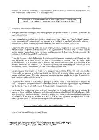 17
     personal. En los niveles superiores; se encuentran los objetivos, metas y aspiraciones de la persona, que
     están orientados al cumplimiento de su misión personal.


                   EL PROYECTO DE VIDA SE CONSTRUYE SOBRE LA BASE DE LOS PRINCIPIOS,
                    CREENCIAS, VALORES Y CONCEPCIÓN DE VIDA QUE TENGA LA PERSONA.



      Peligros al diseñar el proyecto de vida

− Todo proyecto tiene sus riesgos, pero existen peligros que pueden evitarse, si se toman las medidas de
  seguridad necesarias.

− La persona debe tener cuidado, de evitar convertir su proyecto de vida en una “Torre de Babel”, es decir,
  en un monumento al ‘egocentrismo’, una apología a la vanidad y la vanalidad, al orgullo, soberbia y
  engreimiento personal. Un proyecto construido sobre estas bases, difícilmente tendrá éxito.

− La persona debe tener en lo posible, una visión amplia, holística, integral de la vida, que contemple las
  diferentes áreas y aspectos, no trabajando con lo que algunos llaman ‘visión de túnel’, sacando adelante
  un solo aspecto y descuidando otros; esenciales para la realización de la persona. Por ejemplo, una vida
  centrada en el trabajo, relegando la vida familiar.

     “La visión borrosa, es decir, la búsqueda de objetivos que nos parecen importantes, sacrificando por ello
     todo lo demás, es la causa decisiva de que la cimentación de nuestra ‘Torre del Exito’, ceda
     irremesiblemente, y se derrumbe todo el edificio. Este desequilibrio sobreviene principalmente a las
     personas dedicadas a una sola causa. Los visionarios del túnel viven obsesiones por la consecución de un
     solo objetivo valioso y fundamental, con total exclusión de cualquier otro”.26

− La persona, que desee lograr sus objetivos, va a requerir de disciplina, dedicación, sacrificio; muchas
  veces tendrá que caminar la milla extra, tendrá que decirle NO a muchas ofertas atractivas, pero que
  pueden sacarle del cauce. Debe estar plenamente consciente que todo aquello que lo aleje de su objetivo,
  no le conviene, por lo tanto debe evitarlo.

− La persona debe revisar su plataforma de principios y valores, sobre la cual construirá su proyecto de
  vida. La seguridad que representa una vida bien encauzada, es la misma seguridad que experimenta la
  tripulación, que viaja en una embarcación diseñada para los más desafiantes mares.

− La persona debe construir su proyecto de vida en equipo, con la colaboración de otros y no tratar de
  hacerlo en forma individual. Debe entrar en la dimensión de dejar atrás el triunfo del individuo, para darle
  paso al triunfo del trabajo en equipo. “Así como la persona, va a contar con la participación de otros para
  la realización de su proyecto personal, a su vez, él debe ser parte activa en otros proyectos. En ese
  sentido, el bien común se convierte en una responsabilidad individual.”27


                             EL PROYECTO DE VIDA ES SOLIDARIO Y NO SOLITARIO.



      Claves para lograr el éxito del proyecto de vida




26   Benson, Dan.”El Hombre Total”, Libros Clic Terrasa, Barcelona, 1987, Pág.96.
27   Naisbitt, John. “Megatendencias 2000”, Op.cit. pág.284.
 