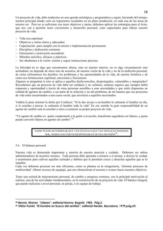 18
Un proyecto de vida, debe traducirse en una agenda estratégica y programática a seguir, haciendo del tiempo,
nuestro principal aliado; solo así lograremos resultados en un plazo prudencial, en cada una de las áreas de
nuestro ser. Pero no es suficiente con tener objetivos y metas, debemos aplicar las estrategias para el éxito,
que nos van a permitir tener crecimiento y desarrollo personal, estar capacitados para liderar nuestro
proyecto de vida.

−    Vida rica espiritual
−    Objetivos y metas claros y adecuados
−    Capacitación para cumplir con la misión e implementación permanente
−    Disciplina y dedicación constante.
−    Entusiasmo y motivación ascendente.
−    Métodos sencillos, eficaces y prácticos.
−    Ser obedientes a la visión- misión y seguir instrucciones precisas.

La felicidad no es algo que encontramos afuera, sino en nuestro interior, no es algo circunstancial sino
actitudinal, no depende de otros sino de nosotros, de nuestra visión de la vida y no de la ambición personal,
de cómo enfrentamos los desafíos, los problemas y las oportunidades de la vida, de nuestra fortaleza y de
cómo nos fortalecemos espiritual, emocional y físicamente.
Algunos se preguntan si esto se aplica a aquellos desfavorecidos, desprotegidos, vulnerables y marginados?
Recordemos que un proyecto de vida debe ser solidario y no solitario; estamos seguros que siempre habrá
respuesta y oportunidad a través de otras personas sensibles a esas necesidades y que estén dispuestas en
calidad de agentes de cambio, a ser parte de la solución y no del problema, de tal manera que sus proyectos
de vida estén encaminados a una causa social, que involucra a aquellos necesitados.

Valdría la pena retomar lo dicho por Confucio: “Si le das un pez a un hombre le calmarás el hambre un día,
si le enseñas a pescar, le calmarás el hambre toda la vida” En ese sentido la gran responsabilidad de un
agente de cambio está en enseñar a otros a construir su propio proyecto de vida.

“Un agente de cambio es quién compromete a la gente a la acción, transforma seguidores en líderes, y quien
puede convertir líderes en agentes de cambio”.28


                 NADIE PUEDE DETERMINAR QUE TAN FELICES O QUE TAN INFELICES PODEMOS
                                                                          29
                        SER, SOMOS LOS ÚNICOS RESPONSABLES DE ESA DECISIÓN .



5.6. El balance personal

Nuestra vida es demasiado importante y amerita de nuestra atención y cuidado. Debemos ser sabios
administradores de nosotros mismos. Toda persona debe aprender a mirarse a sí misma, a decirse la verdad,
a examinarse para cultivar aquellas actitudes y hábitos que le permiten crecer y desechar aquellos que se lo
impiden.
Cada vez debemos procurar ser más eficientes, como se plantea en la reingeniería, ‘eliminar procesos de
mediocridad’; liberar excesos de equipaje, que nos obstaculizan el ascenso o avance hacia nuestros objetivos.

Tener una actitud de mejoramiento personal, de cambio y progreso continuo, son la principal motivación al
realizar, una de las actividades fundamentales, en la construcción de un proyecto de vida: El balance integral,
que puede realizarse a nivel personal, en pareja, ó en equipo de trabajo.




28   Bennis, Warren. “Líderes”, editorial Norma, Bogotá, 1985, Pág.2.
29   Viktor Frankl, “El hombre en busca del sentido”, editorial Herder, Barcelona, 1979,pág.69.
 