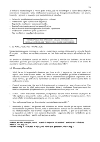 19
Al realizar el balance integral, la persona podrá evaluar, qué está haciendo para el alcance de sus objetivos;
cómo se está proyectando y cómo está haciendo las cosas; en qué áreas presenta debilidades; y en general,
los ajustes y correctivos necesarios en el mantenimiento de todo plan.

−    Enlistar las actividades realizadas en el período a evaluarse
−    Identificar los logros alcanzados en ese periodo.
−    Registrar las enseñanzas y lecciones aprendidas.
−    Resaltar los testimonios y experiencias significativas.
−    Revisar áreas de atención que presentan debilidades y problemas
−    Establecer los respectivos ajustes y correctivos.
−    Fijar los objetivos para el periodo siguiente.


                       TODO INDIVIDUO DEBE APRENDER A MIRARSE A SÍ MISMO PARA
                      MEJORAR LO MEJORABLE Y DESECHAR LO QUE LE IMPIDE CRECER.


6. EL PORTAFOLIO DEL TRIUNFADOR

Siempre que una persona emprenda un viaje, va a requerir de un equipaje mínimo, que va a necesitar durante
el trayecto. La vida es una verdadera aventura, un viaje único, cuál es entonces, el equipaje que debe
portar?.

“El proceso de desempacar, consiste en revisar lo que tiene y analizar cada elemento a la luz de los
intercambios que tiene que hacer para conservarlo. El volver a empacar se convierte en un asunto de
encontrar el equilibrio correcto, entre las prioridades importantes de su vida”30.

6.1 Elementos del portafolio.

     Salud. Es una de las principales fortalezas para llevar a cabo el proyecto de vida, salud, tanto en el
     aspecto físico, como la salud mental. Es común escuchar de personas que sufren de enfermedades
     nerviosas, los médicos aseguran, que mas del 80% de las enfermedades que padecen las personas, son de
     origen nervioso, que cada día se incrementan los índices de enfermedades cardiovasculares tanto en
     adultos como jóvenes.

     Construir un proyecto de vida, amerita de terapias curativas, recuperativas y ante todo preventivas. Una
     persona que goza de salud, tendrá mayor disposición, ánimo y condiciones físicas para asumir los
     desafíos, compromisos y responsabilidades que representa construir un proyecto de vida.

     Sueños. Hemos mencionado ampliamente, la importancia de tener sueños. Construir un proyecto de
     vida, significa no abandonar los sueños. Adonde la persona vaya, debe llevar consigo sus sueños. Debe
     ser un soñador irremediable, que comparta con otros sus sueños.

     “Los sueños son el timón que determinará el rumbo de la nave de tu vida”.31

     Habilidades y talentos. Cada persona debe descubrirse así misma, una vez que ha logrado identificar
     meridianamente su potencial personal, tiene la responsabilidad de hacer de sus habilidades y talentos,
     una estrategia excelente para el servicio y su propio crecimiento personal. El gran reto es convertirse en
     un especialista sin perder la visión humanista de conjunto. La persona debe tener claridad sobre que es
     lo que mejor sabe hacer y aquello en lo que más se realiza.


30 Leider, Richard y Shapiro, David.” Vuelva a empacar sus maletas”, editorial Mc. Graw Hill,
México, 1996. Pág. 40.
31 Woo Choong, K. “El mundo es tuyo, pero tienes que ganártelo”, Op.cit.pág.4.
 
