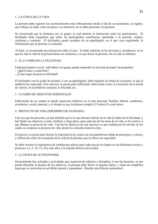 21
1. LA LÍNEA DE LA VIDA

La persona debe registrar los acontecimientos más sobresalientes desde el día de su nacimiento, se sugiere,
que indique su edad, como un apoyo a su memoria; no se debe presionar a la persona.

Se recomienda que la dinámica sea en grupo, lo cual permite la interacción entre los participantes. El
facilitador debe asegurarse que todos los participantes contribuyan, aportando a la persona, respeto,
confianza y estímulo. El facilitador, puede ayudarse de un papelógrafo, en el que vaya registrando, la
información que la persona va contando.

Al final, se recomienda una interacción sobre el caso. Se debe enfatizar en las lecciones y enseñanzas; en lo
que ha sido la vida de la persona hasta ese momento y en que desea, la persona, sea su vida en adelante.

2. EL CUADRO DE LA FELICIDAD.

Cada participante a nivel individual o en grupo, puede responder en una hoja de papel, las preguntas:
- ¿Qué lo hace a usted feliz?
- ¿Cómo logra alcanzar su felicidad?.

El facilitador con la ayuda de acetatos o con un papelógrafo, debe registrar en forma de concenso, lo que el
auditorio ha expresado. Este ejercicio se presta para reflexionar sobre temas como: La inversión de la escala
de valores, la sociedad de consumo, la felicidad, etc.

3. CUADRO DE OBJETIVOS PERSONALES

Elaboración de un cuadro en donde aparezcan objetivos en el área personal, familiar, laboral, académico,
económico, social, material, y el tiempo en que los piensa cumplir (2-5 años) (5 o más años).

4. PROYECTO DE VIDA (PIRÁMIDE ESCALONADA)

Una vez que las personas, ya han definido qué es lo que desean realizar en la vida (Cuadro de la felicidad), y
han fijado sus objetivos a corto, mediano y largo plazo, para cada una de las áreas de su vida, se les motiva, a
que dibujen su proyecto de vida. Uno de los objetivos de este ejercicio es que establezcan los niveles de los
cuales se compone su proyecto de vida, desde los cimientos hasta la cima.

El ejercicio se presta para ilustrar la importancia de contar con una plataforma sólida de principios y valores,
y reflexionar sobre la concepción de la vida de la persona, que le ofrece esa seguridad.

Se debe mostrar la importancia de establecerse plazos para cada uno de los logros en los diferentes niveles y
procesos, a 2, 5, 10, 15, 20 y más años y la relación directa con la edad.

5. LA FICHA DE AUTOCONTROL

Generalmente hay actitudes y actividades que requieren de esfuerzo y disciplina, si nos las hacemos, se nos
puede dificultar el alcance de los objetivos, la persona debe llevar su registro diario, y tratar de cumplirlas
hasta que se conviertan en un hábito natural y espontáneo. Diseñar una ficha de autocontrol.
 