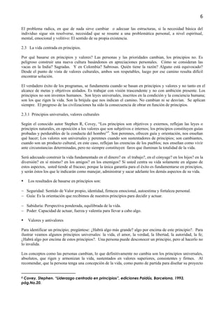 6

El problema radica, en que de nada sirve cambiar o adecuar las estructuras, si la necesidad básica del
individuo sigue sin resolverse, necesidad que se resume a una problemática personal, a nivel espiritual,
mental, emocional y volitivo: El sentido de su propia existencia.

2.3 La vida centrada en principios.

Por qué basarse en principios y valores? Las personas y las prioridades cambian, los principios no. Es
peligroso construir una nueva cultura basándonos en apreciaciones personales. Cómo se consideran las
vacas en la India? Sagradas. Y en Colombia? Sabrosas. Quién tiene la razón? Alguno está equivocado?
Desde el punto de vista de valores culturales, ambos son respetables, luego por ese camino resulta difícil
encontrar solución.

El verdadero éxito de los programas, se fundamenta cuando se basan en principios y valores y no tanto en el
alcance de metas y objetivos aislados. Es trabajar con visión trascendente y no con ambición presente. Los
principios no son inventos humanos. Son leyes universales, inscritos en la condición y la conciencia humana;
son los que rigen la vida. Son la brújula que nos indican el camino. No cambian ni se desvían. Se aplican
siempre. El progreso de las civilizaciones ha sido la consecuencia de obrar en función de principios.

2.3.1 Principios universales, valores culturales

Según el conocido autor Stephen R, Covey, “Los principios son objetivos y externos, reflejan las leyes o
principios naturales, en oposición a los valores que son subjetivos e internos; los principios constituyen guías
probadas y perdurables de la conducta del hombre”5. Son perennes, ofrecen guía y orientación, nos enseñan
qué hacer; Los valores son universales y perennes cuando son sustentadores de principios; son cambiantes,
cuando son un producto cultural, en este caso, reflejan las creencias de los pueblos; nos enseñan como vivir
ante circunstancias determinadas, pero no siempre constituyen faros que iluminan la totalidad de la vida.

Será adecuado construir la vida fundamentado en el dinero? en el trabajo?, en el cónyuge? en los hijos? en la
diversión? en sí mismo? en los amigos? en los enemigos? Si usted centra su vida solamente en alguno de
estos aspectos, usted tiende al fracaso; porque la única garantía para el éxito es fundamentarse en principios,
y serán éstos los que le indicarán como manejar, administrar y sacar adelante los demás aspectos de su vida.

    Los resultados de basarse en principios son:

− Seguridad: Sentido de Valor propio, identidad, firmeza emocional, autoestima y fortaleza personal.
− Guía: Es la orientación que recibimos de nuestros principios para decidir y actuar.

− Sabiduría: Perspectiva ponderada, equilibrada de la vida.
− Poder: Capacidad de actuar, fuerza y valentía para llevar a cabo algo.

    Valores y antivalores

Para identificar un principio; pregúntese: ¿Habrá algo más grande? algo por encima de este principio?. Para
ilustrar veamos algunos principios universales: la vida, el amor, la verdad, la libertad, la autoridad, la fe;
¿Habrá algo por encima de estos principios?. Una persona puede desconocer un principio, pero al hacerlo no
lo invalida.

Los conceptos como las personas cambian, lo que definitivamente no cambia son los principios universales,
absolutos, que rigen y armonizan la vida, sustentados en valores superiores, consistentes y firmes. Al
recomendar, que la persona tenga una concepción de la vida, como punto de partida para diseñar su proyecto


5Covey, Stephen. “Liderazgo centrado en principios”, ediciones Paidós, Barcelona, 1993,
pág.No.20.
 