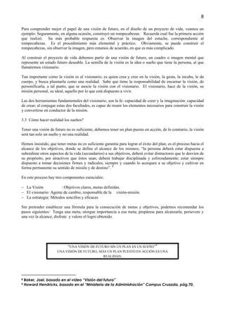 8

Para comprender mejor el papel de una visión de futuro, en el diseño de un proyecto de vida, veamos un
ejemplo: Seguramente, en alguna ocasión, construyó un rompecabezas. Recuerda cual fue la primera acción
que realizó. Su más probable respuesta es: Observar la imagen del estuche, correspondiente al
rompecabezas. Es el procedimiento más elemental y práctico. Obviamente, se puede construir el
rompecabezas, sin observar la imagen, pero estamos de acuerdo, en que es más complicado.

Al construir el proyecto de vida debemos partir de una visión de futuro, un cuadro o imagen mental que
represente un estado futuro deseable. La semilla de la visión es la idea o sueño que tiene la persona, al que
llamaremos visionario.

Tan importante como la visión es el visionario; es quien crea y cree en la visión, la gesta, la incuba, le da
cuerpo, y busca plasmarla como una realidad. Sabe que tiene la responsabilidad de encarnar la visión, de
personificarla, a tal punto, que se asocie la visión con el visionario. El visionario, hace de la visión, su
misión personal, su ideal, aquello por lo que está dispuesto a vivir.

Las dos herramientas fundamentales del visionario, son la fe: capacidad de creer y la imaginación: capacidad
de crear; al conjugar estas dos facultades, es capaz de reunir los elementos necesarios para construir la visión
y convertirse en conductor de la misión.

3.3 Cómo hacer realidad los sueños?

Tener una visión de futuro no es suficiente, debemos tener un plan puesto en acción, de lo contrario, la visión
será tan solo un sueño y no una realidad.

Hemos insistido, que tener metas no es suficiente garantía para lograr el éxito del plan; es el proceso hacia el
alcance de los objetivos, donde se define el alcance de los mismos; “la persona deberá estar dispuesta a
subordinar otros aspectos de la vida (secundarios) a sus objetivos, deberá evitar distractores que le desvíen de
su propósito, por atractivos que éstos sean; deberá trabajar disciplinada y esforzadamente; estar siempre
dispuesto a tomar decisiones firmes y radicales, siempre y cuando lo acerquen a su objetivo y cultivar en
forma permanente su sentido de misión y de destino”. 8

En este proceso hay tres componentes esenciales:

− La Visión            : Objetivos claros, metas definidas.
− El visionario: Agente de cambio, responsable de la visión-misión.
− La estrategia: Métodos sencillos y eficaces

Sin pretender establecer una fórmula para la consecución de metas y objetivos, podemos recomendar los
pasos siguientes: Tenga una meta; otorgue importancia a esa meta; prepárese para alcanzarla; persevere y
una vez la alcance, disfrute y valore el logro obtenido.




                           “UNA VISIÓN DE FUTURO SIN UN PLAN ES UN SUEÑO”9
                      UNA VISIÓN DE FUTURO, MÁS UN PLAN PUESTO EN ACCIÓN ES UNA
                                              REALIDAD.




8   Baker, Joel, basado en el video “Visión del futuro”
9   Howard Hendricks, basado en el “Ministerio de la Administración” Campus Cruzada, pág.70.
 
