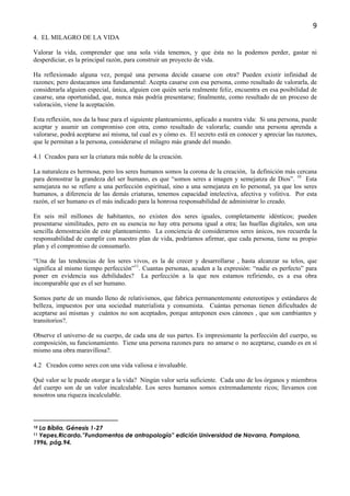 9
4. EL MILAGRO DE LA VIDA

Valorar la vida, comprender que una sola vida tenemos, y que ésta no la podemos perder, gastar ni
desperdiciar, es la principal razón, para construir un proyecto de vida.

Ha reflexionado alguna vez, porqué una persona decide casarse con otra? Pueden existir infinidad de
razones; pero destacamos una fundamental: Acepta casarse con esa persona, como resultado de valorarla, de
considerarla alguien especial, única, alguien con quién sería realmente feliz, encuentra en esa posibilidad de
casarse, una oportunidad, que, nunca más podría presentarse; finalmente, como resultado de un proceso de
valoración, viene la aceptación.

Esta reflexión, nos da la base para el siguiente planteamiento, aplicado a nuestra vida: Si una persona, puede
aceptar y asumir un compromiso con otra, como resultado de valorarla; cuando una persona aprenda a
valorarse, podrá aceptarse así misma, tal cual es y cómo es. El secreto está en conocer y apreciar las razones,
que le permitan a la persona, considerarse el milagro más grande del mundo.

4.1 Creados para ser la criatura más noble de la creación.

La naturaleza es hermosa, pero los seres humanos somos la corona de la creación, la definición más cercana
para demostrar la grandeza del ser humano, es que “somos seres a imagen y semejanza de Dios”. 10 Esta
semejanza no se refiere a una perfección espiritual, sino a una semejanza en lo personal, ya que los seres
humanos, a diferencia de las demás criaturas, tenemos capacidad intelectiva, afectiva y volitiva. Por esta
razón, el ser humano es el más indicado para la honrosa responsabilidad de administrar lo creado.

En seis mil millones de habitantes, no existen dos seres iguales, completamente idénticos; pueden
presentarse similitudes, pero en su esencia no hay otra persona igual a otra; las huellas digitales, son una
sencilla demostración de este planteamiento. La conciencia de considerarnos seres únicos, nos recuerda la
responsabilidad de cumplir con nuestro plan de vida, podríamos afirmar, que cada persona, tiene su propio
plan y el compromiso de consumarlo.

“Una de las tendencias de los seres vivos, es la de crecer y desarrollarse , hasta alcanzar su telos, que
significa al mismo tiempo perfección”11. Cuantas personas, acuden a la expresión: “nadie es perfecto” para
poner en evidencia sus debilidades? La perfección a la que nos estamos refiriendo, es a esa obra
incomparable que es el ser humano.

Somos parte de un mundo lleno de relativismos, que fabrica permanentemente estereotipos y estándares de
belleza, impuestos por una sociedad materialista y consumista. Cuántas personas tienen dificultades de
aceptarse así mismas y cuántos no son aceptados, porque anteponen esos cánones , que son cambiantes y
transitorios?.

Observe el universo de su cuerpo, de cada una de sus partes. Es impresionante la perfección del cuerpo, su
composición, su funcionamiento. Tiene una persona razones para no amarse o no aceptarse, cuando es en sí
mismo una obra maravillosa?.

4.2 Creados como seres con una vida valiosa e invaluable.

Qué valor se le puede otorgar a la vida? Ningún valor sería suficiente. Cada uno de los órganos y miembros
del cuerpo son de un valor incalculable. Los seres humanos somos extremadamente ricos; llevamos con
nosotros una riqueza incalculable.



10La Bíblia, Génesis 1-27
11Yepes,Ricardo.”Fundamentos de antropología” edición Universidad de Navarra, Pamplona,
1996, pág.94.
 