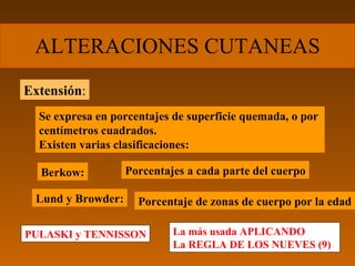 ALTERACIONES CUTANEAS
Extensión:
  Se expresa en porcentajes de superficie quemada, o por
  centímetros cuadrados.
  Existen varias clasificaciones:

  Berkow:          Porcentajes a cada parte del cuerpo

 Lund y Browder:     Porcentaje de zonas de cuerpo por la edad

PULASKI y TENNISSON         La más usada APLICANDO
                            La REGLA DE LOS NUEVES (9)
 