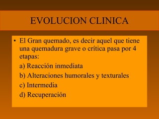 EVOLUCION CLINICA
• El Gran quemado, es decir aquel que tiene
  una quemadura grave o crítica pasa por 4
  etapas:
  a) Reacción inmediata
  b) Alteraciones humorales y texturales
  c) Intermedia
  d) Recuperación
 