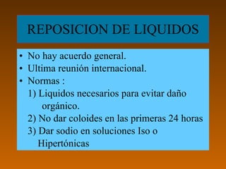 REPOSICION DE LIQUIDOS
• No hay acuerdo general.
• Ultima reunión internacional.
• Normas :
  1) Liquidos necesarios para evitar daño
      orgánico.
  2) No dar coloides en las primeras 24 horas
  3) Dar sodio en soluciones Iso o
     Hipertónicas
 