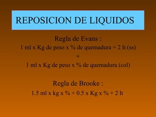 REPOSICION DE LIQUIDOS
             Regla de Evans :
1 ml x Kg de peso x % de quemadura + 2 lt (ss)
                      +
  1 ml x Kg de peso x % de quemadura (col)


            Regla de Brooke :
    1.5 ml x kg x % + 0.5 x Kg x % + 2 lt
 