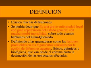 DEFINICION
• Existen muchas definiciones.
• Se podría decir que Es una grave enfermedad local
  con gran repercusión del estado general, con
  mucha morbi-mortalidad, sobre todo cuando
  hablamos del Gran-Quemado.
• Definiendo a las quemaduras como las lesiones
  producidas en los tegumentos causadas por la
  acción de diferentes agentes, físicos, químicos y
  biológicos, que van desde el eritema hasta la
  destrucción de las estructuras afectadas.
 