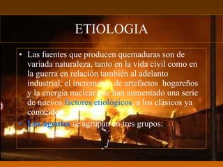 ETIOLOGIA
• Las fuentes que producen quemaduras son de
  variada naturaleza, tanto en la vida civil como en
  la guerra en relación también al adelanto
  industrial, el incremento de artefactos hogareños
  y la energía nuclear que han aumentado una serie
  de nuevos factores etiológicos, a los clásicos ya
  conocidos.
• Los agentes se agrupan en tres grupos:
 