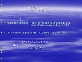 
                     r (R+C+T)–2G
                 Y =    ( r – 1) ( r – 2 )




 # Merupakan penduga → tidak memberikan sokongan thdp galat
                      percobaan (d.b. galat berkurang satu)


 # J.K. Perlakuan berbias positif → K.T. Perlakuan agak tinggi



                    {G–R–C–(r–1)T}2
            Bias =
                        {( r – 1) ( r – 2 )} 2






 