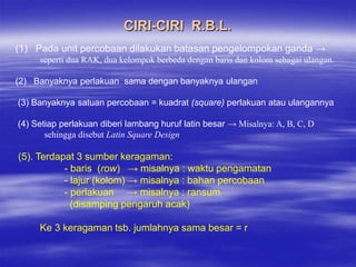 CIRI-CIRI R.B.L.
(1) Pada unit percobaan dilakukan batasan pengelompokan ganda →
     seperti dua RAK, dua kelompok berbeda dengan baris dan kolom sebagai ulangan.

(2) Banyaknya perlakuan sama dengan banyaknya ulangan

(3) Banyaknya satuan percobaan = kuadrat (square) perlakuan atau ulangannya

(4) Setiap perlakuan diberi lambang huruf latin besar → Misalnya: A, B, C, D
       sehingga disebut Latin Square Design

(5). Terdapat 3 sumber keragaman:
           - baris (row) → misalnya : waktu pengamatan
           - lajur (kolom) → misalnya : bahan percobaan
           - perlakuan → misalnya : ransum
             (disamping pengaruh acak)

     Ke 3 keragaman tsb. jumlahnya sama besar = r
 