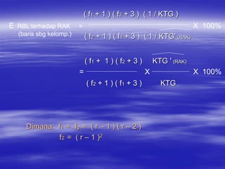 ( f1 + 1 ) ( f2 + 3 ) ( 1 / KTG )
E RBL terhadap RAK      =                                              X 100%
  (baris sbg kelomp.)       ( f2 + 1 ) ( f1 + 3 ) ( 1 / KTG' (RAK)


                            ( f1 + 1 ) ( f 2 + 3 )       KTG ' (RAK)
                        =                            X                 X 100%
                            ( f2 + 1 ) ( f 1 + 3 )         KTG




     Dimana: f1 = fg = ( r – 1 ) ( r – 2 )
              f2 = ( r – 1 )2
 