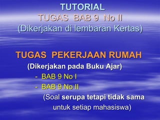 TUTORIAL
     TUGAS BAB 9 No II
(Dikerjakan di lembaran Kertas)


TUGAS PEKERJAAN RUMAH
  (Dikerjakan pada Buku Ajar)
    - BAB 9 No I
    - BAB 9 No II
       (Soal serupa tetapi tidak sama
          untuk setiap mahasiswa)
 