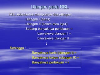 Ulangan pada RBL
RBL sebenarnya mempunyai dua ulangan:
          Ulangan I (baris)
          Ulangan II (kolom atau lajur)
          Sedang banyaknya perlakuan =
                 banyaknya ulangan I =
                 banyaknya ulangan II
                        ↓
Sehingga :
              Banyaknya baris (ulangan I) =
              Banyaknya kolom (ulangan II) =
              Banyaknya perlakuan = r
 