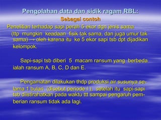 Pengolahan data dan sidik ragam RBL:
                      Sebagai contoh
Penelitian terhadap sapi perah 5 ekor dgn jenis sama
 (ttp mungkin keadaan fisik tak sama, dan juga umur tak
  sama) → oleh karena itu ke 5 ekor sapi tsb dpt dijadikan
  kelompok.

      Sapi-sapi tsb diberi 5 macam ransum yang berbeda
  ialah ransum A, B, C, D dan E.

     Pengamatan dilakukan thdp produksi air susunya se-
  lama 1 bulan (disebut periode I ), setelah itu sapi-sapi
  tsb diistirahatkan pada waktu ttt sampai pengaruh pem-
  berian ransum tidak ada lagi.
 