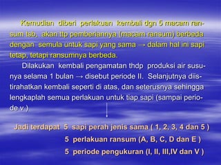 Kemudian diberi perlakuan kembali dgn 5 macam ran-
sum tsb, akan ttp pemberiannya (macam ransum) berbeda
dengan semula untuk sapi yang sama → dalam hal ini sapi
tetap, tetapi ransumnya berbeda.
    Dilakukan kembali pengamatan thdp produksi air susu-
nya selama 1 bulan → disebut periode II. Selanjutnya diis-
tirahatkan kembali seperti di atas, dan seterusnya sehingga
lengkaplah semua perlakuan untuk tiap sapi (sampai perio-
de v )

 Jadi terdapat 5 sapi perah jenis sama ( 1, 2, 3, 4 dan 5 )
                5 perlakuan ransum (A, B, C, D dan E )
                5 periode pengukuran (I, II, III,IV dan V )
 