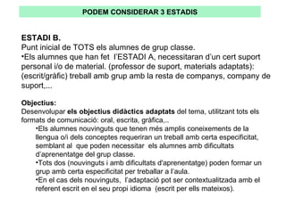 ESTADI B. Punt inicial de TOTS els alumnes de grup classe. Els alumnes que han fet  l’ESTADI A, necessitaran d’un cert suport personal i/o de material. (professor de suport, materials adaptats): (escrit/gràfic) treball amb grup amb la resta de companys, company de suport,... Objectius:   Desenvolupar  els objectius didàctics adaptats  del tema, utilitzant tots els formats de comunicació: oral, escrita, gràfica,.. Els alumnes nouvinguts que tenen més amplis coneixements de la llengua o/i dels conceptes requeriran un treball amb certa especificitat,  semblant al  que poden necessitar  els alumnes amb dificultats d’aprenentatge del grup classe.  Tots dos (nouvinguts i amb dificultats d'aprenentatge) poden formar un grup amb certa especificitat per treballar a l’aula.  En el cas dels nouvinguts,  l’adaptació pot ser contextualitzada amb el referent escrit en el seu propi idioma  (escrit per ells mateixos). PODEM CONSIDERAR 3 ESTADIS 