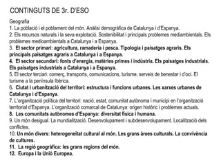 CONTINGUTS DE 3r. D’ESO Geografia 1. La població i el poblament del món. Anàlisi demogràfica de Catalunya i d’Espanya. 2. Els recursos naturals i la seva explotació. Sostenibilitat i principals problemes mediambientals. Els problemes medioambientals a Catalunya i a Espanya.  3.  El sector primari: agricultura, ramaderia i pesca. Tipologia i paisatges agraris. Els principals paisatges agraris a Catalunya i a Espanya. 4. El sector secundari: fonts d’energia, matèries primes i indústria. Els paisatges industrials. Els paisatges industrials a Catalunya i a Espanya. 5. El sector terciari: comerç, transports, comunicacions, turisme, serveis de benestar i d’oci. El turisme a la península Ibèrica. 6 . Ciutat i urbanització del territori: estructura i funcions urbanes. Les xarxes urbanes de Catalunya i d ’ Espanya .  7. L’organització política del territori: nació, estat, comunitat autònoma i municipi en l’organització territorial d’Espanya. L’organització comarcal de Catalunya: origen històric i problemes actuals.  8. Les comunitats autònomes d’Espanya: diversitat física i humana. 9. Un món desigual. La mundialització. Desenvolupament i subdesenvolupament. Localització dels conflictes. 10.  Un món divers: heterogeneïtat cultural al món. Les grans àrees culturals. La convivència de cultures.  11. La regió geogràfica: les grans regions del món. 12. Europa i la Unió Europea. 