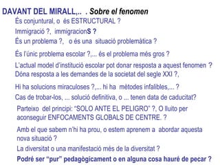 És conjuntural, o  és ESTRUCTURAL ? Immigració ?,  immigracion S ? És un problema ?,  o és una  situació problemàtica ? Hi ha solucions miraculoses ?,... hi ha  mètodes infalibles,... ? És l’únic problema escolar ?,... és el problema més gros ?  L’actual model d’institució escolar pot donar resposta a aquest fenomen  ?   Dóna resposta a les demandes de la societat del segle XXI ?,  Cas de trobar-los, ... solució definitiva, o ... tenen data de caducitat? Parteixo  del principi: “SOLO ANTE EL PELIGRO” ?, O lluito per aconseguir ENFOCAMENTS GLOBALS DE CENTRE. ? Amb el que sabem n’hi ha prou, o estem aprenem a  abordar aquesta nova situació ? La diversitat o una manifestació més de la diversitat ? DAVANT DEL MIRALL,..  .  Sobre el fenomen  Podré ser “pur” pedagògicament o en alguna cosa hauré de pecar ? 
