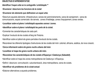 OBJECTIUS D’APRENENTATGE Identificar  l’espai urbà en la cartografia i ortofotoplà.** Enumerar i descriure les funcions de la ciutat Enumerar els elements que defineixen un espai urbà. Descriure aquests elements: infraestructura: xarxes de subministraments, xarxa de sanejament,  xarxa de comunicacions, espais comercials i de serveis,  zones d’habitatge, zones d’equipament, zones verdes.  Localitzar sobre el plano i ortofotoplá aquestes xarxes i zones. Identificar sobre el plano i ortofotoplá les parts de la ciutat. Comentar les característiques de cada part. Explicar l’evolució de les ciutats al llarg de l'historia. Identificar sobre el plànol els grans períodes d’evolució de les ciutats. Reconèixer les diferents tipologies d’estructures de les ciutats del món: colonial, africana, asiàtica, de nova creació. Cerca informació sobre els grans nuclis urbans del món Localitzar al mapa les grans nuclis urbans del món. Reconèixer les característiques de les ciutats d’Espanya i Catalunya (Sabadell). Identificar sobre el mapa les zones metropolitanes de Catalunya i d’Espanya. Definir i descriure: connurbación. suburbanització, àrea metropolitana, xarxa de ciutats. Identificar els problemes de la ciutat actual. Elaborar alternatives a aquests problemes. 