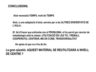 CONCLUSIONS. Això necessita TEMPS, molt de TEMPS Això, o una adaptació d’això, serveix per a les ALTRES DIVERSITATS DE L’AULA . El  fet d’haver que enfrontar-me al PROBLEMA, m’ha servit per canviar de metodologia amb la classe. UTILITZACIÓ DE LES TIC, TREBALL COOPERATIU, CENTRAR.-ME EN CCBB, TRANSVERSALITAT He après el que no s’ha de fer. La gran qüestió: AQUEST MATERIAL SE REUTILITZARÀ A NIVELL DE CENTRE ? 