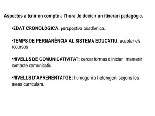Aspectes a tenir en compte a l’hora de decidir un itinerari pedagògic. EDAT CRONOLÒGICA:  perspectiva acadèmica. TEMPS DE PERMANÈNCIA AL SISTEMA EDUCATIU : adaptar els recursos NIVELLS DE COMUNICATIVITAT:  cercar formes d’iniciar i mantenir  contacte comunicatiu NIVELLS D’APRENENTATGE:  homogeni o heterogeni segons les àrees curriculars.  