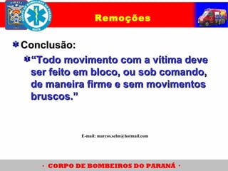 Remoções
Conclusão:Conclusão:
““Todo movimento com a vítima deveTodo movimento com a vítima deve
ser feito em bloco, ou sob comando,ser feito em bloco, ou sob comando,
de maneira firme e sem movimentosde maneira firme e sem movimentos
bruscos.”bruscos.”
E-mail: marcos.sehn@hotmail.com
 