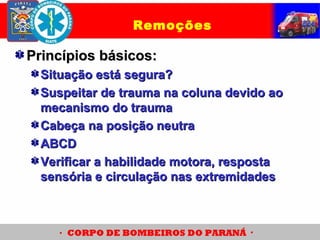 Princípios básicos:Princípios básicos:
Situação está segura?Situação está segura?
Suspeitar de trauma na coluna devido aoSuspeitar de trauma na coluna devido ao
mecanismo do traumamecanismo do trauma
Cabeça na posição neutraCabeça na posição neutra
ABCDABCD
Verificar a habilidade motora, respostaVerificar a habilidade motora, resposta
sensória e circulação nas extremidadessensória e circulação nas extremidades
Remoções
 