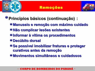 Princípios básicos (continuação)Princípios básicos (continuação) ::
Manuseio e remoção com máximo cuidadoManuseio e remoção com máximo cuidado
Não complicar lesões existentesNão complicar lesões existentes
Informar à vítima os procedimentosInformar à vítima os procedimentos
Decúbito dorsalDecúbito dorsal
Se possível imobilizar fraturas e protegerSe possível imobilizar fraturas e proteger
curativos antes da remoçãocurativos antes da remoção
Movimentos simultâneos e cuidadososMovimentos simultâneos e cuidadosos
Remoções
 