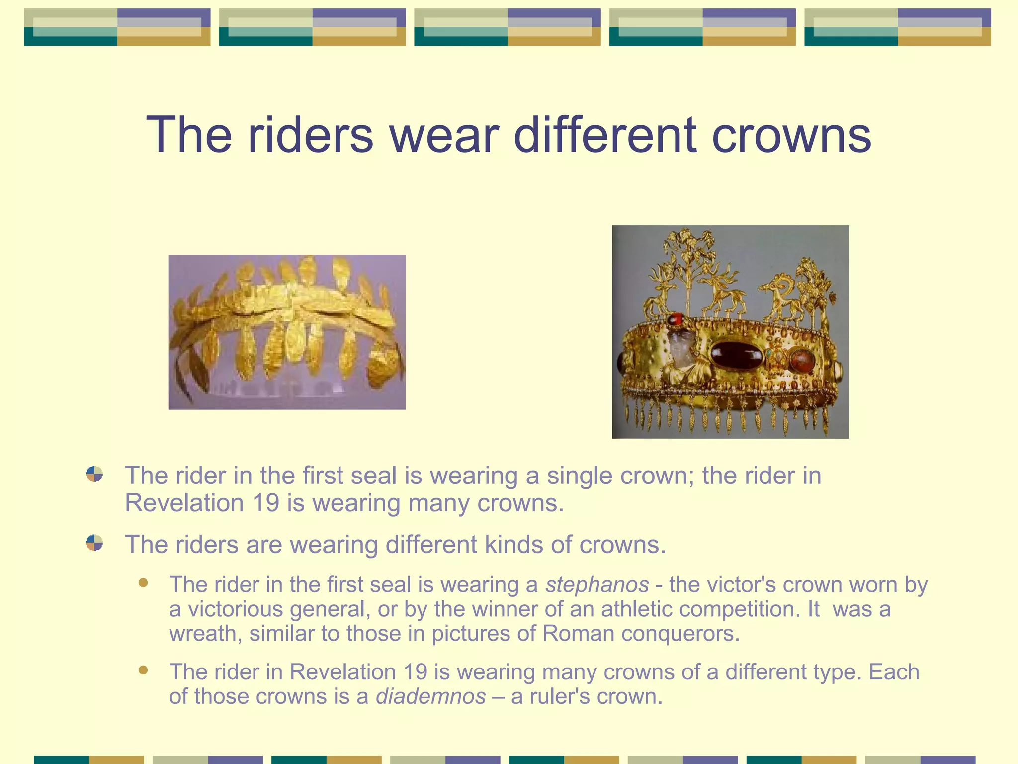 The riders wear different crowns The rider in the first seal is wearing a single crown; the rider in Revelation 19 is wearing many crowns.  The riders are wearing different kinds of crowns. The rider in the first seal is wearing a  stephanos  - the victor's crown worn by a victorious general, or by the winner of an athletic competition. It  was a wreath, similar to those in pictures of Roman conquerors.  The rider in Revelation 19 is wearing many crowns of a different type. Each of those crowns is a  diademnos  – a ruler's crown. 