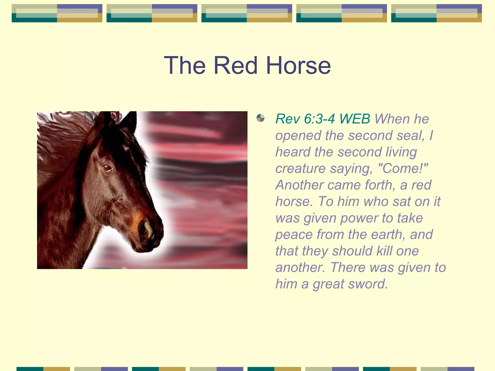 The Red Horse Rev 6:3-4 WEB  When he opened the second seal, I heard the second living creature saying, "Come!" Another came forth, a red horse. To him who sat on it was given power to take peace from the earth, and that they should kill one another. There was given to him a great sword.  