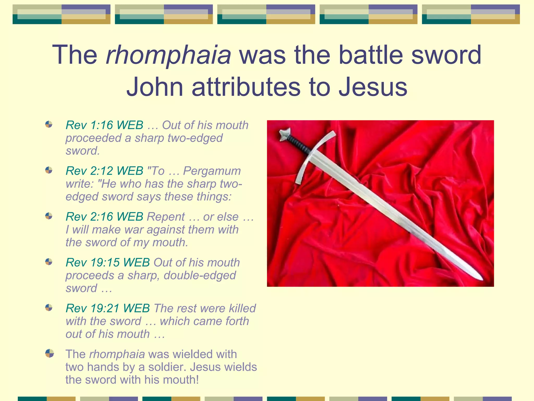 The  rhomphaia  was the battle sword John attributes to Jesus Rev 1:16 WEB  … Out of his mouth proceeded a sharp two-edged sword.  Rev 2:12 WEB  "To … Pergamum write: "He who has the sharp two-edged sword says these things: Rev 2:16 WEB  Repent … or else … I will make war against them with the sword of my mouth.   Rev 19:15 WEB  Out of his mouth proceeds a sharp, double-edged sword …  Rev 19:21 WEB  The rest were killed with the sword … which came forth out of his mouth …  The  rhomphaia  was wielded with two hands by a soldier. Jesus wields the sword with his mouth!  