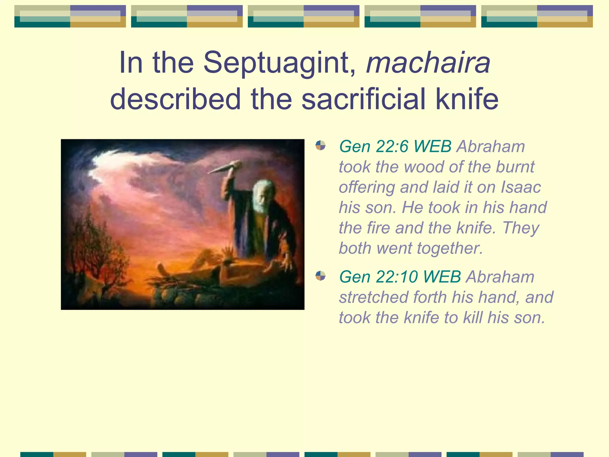 In the Septuagint,  machaira  described the sacrificial knife Gen 22:6 WEB  Abraham took the wood of the burnt offering and laid it on Isaac his son. He took in his hand the fire and the knife. They both went together.  Gen 22:10 WEB  Abraham stretched forth his hand, and took the knife to kill his son.  