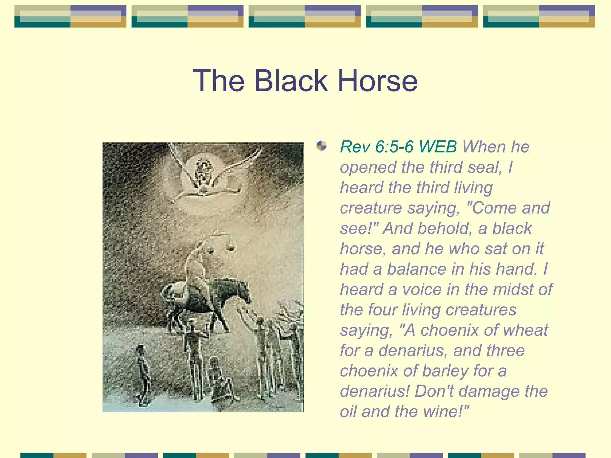 The Black Horse Rev 6:5-6 WEB  When he opened the third seal, I heard the third living creature saying, "Come and see!" And behold, a black horse, and he who sat on it had a balance in his hand. I heard a voice in the midst of the four living creatures saying, "A choenix of wheat for a denarius, and three choenix of barley for a denarius! Don't damage the oil and the wine!" 