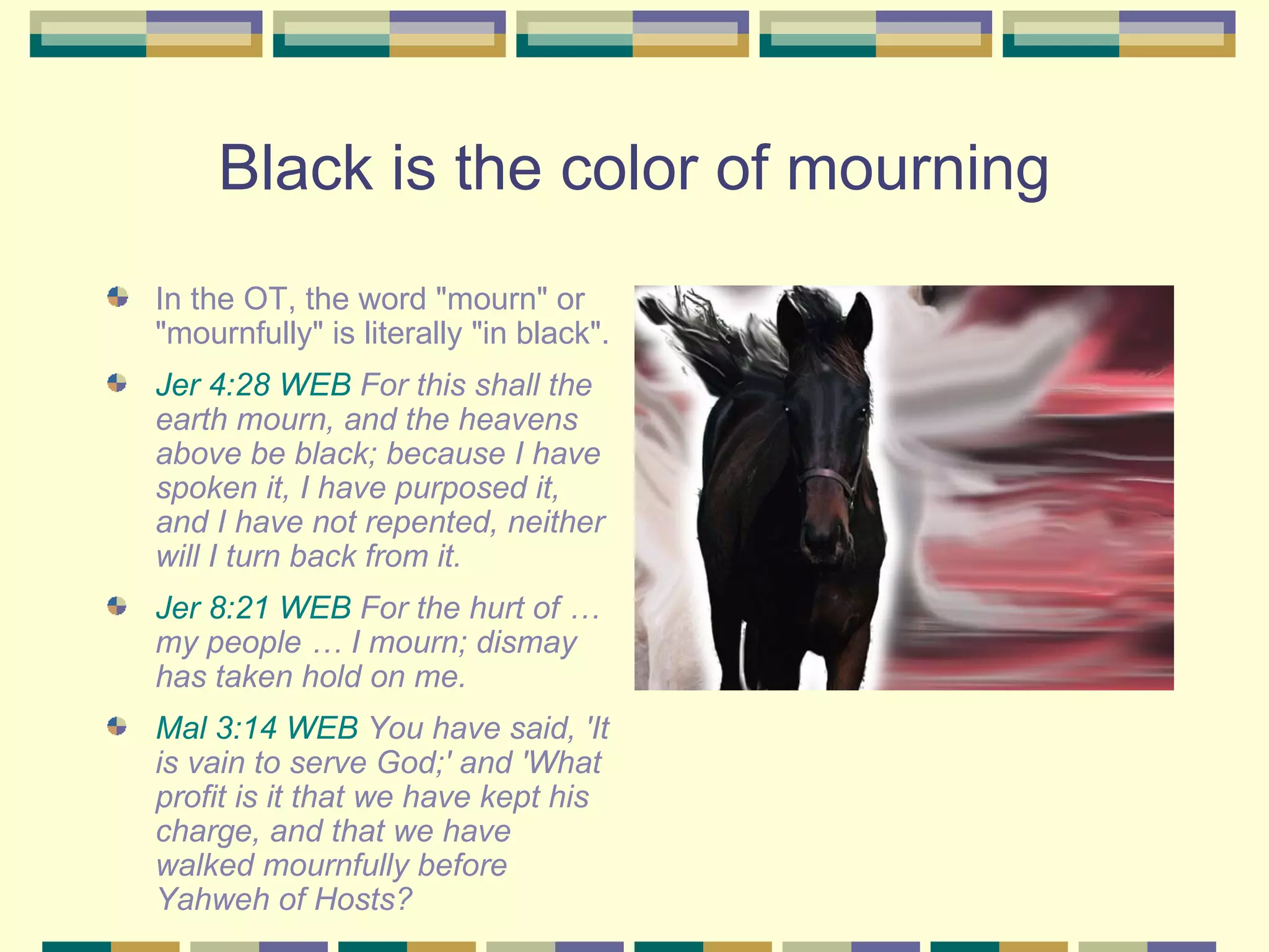 Black is the color of mourning In the OT, the word "mourn" or "mournfully" is literally "in black". Jer 4:28 WEB  For this shall the earth mourn, and the heavens above be black; because I have spoken it, I have purposed it, and I have not repented, neither will I turn back from it.  Jer 8:21 WEB  For the hurt of … my people … I mourn; dismay has taken hold on me.  Mal 3:14 WEB  You have said, 'It is vain to serve God;' and 'What profit is it that we have kept his charge, and that we have walked mournfully before Yahweh of Hosts?  