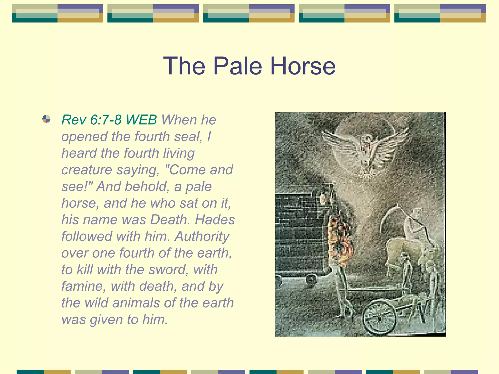 The Pale Horse Rev 6:7-8 WEB  When he opened the fourth seal, I heard the fourth living creature saying, "Come and see!" And behold, a pale horse, and he who sat on it, his name was Death. Hades followed with him. Authority over one fourth of the earth, to kill with the sword, with famine, with death, and by the wild animals of the earth was given to him.  