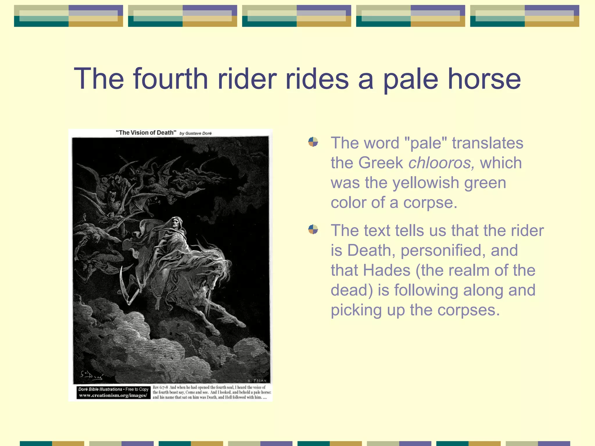 The fourth rider rides a pale horse The word "pale" translates the Greek  chlooros,  which was the yellowish green color of a corpse.  The text tells us that the rider is Death, personified, and that Hades (the realm of the dead) is following along and picking up the corpses.  