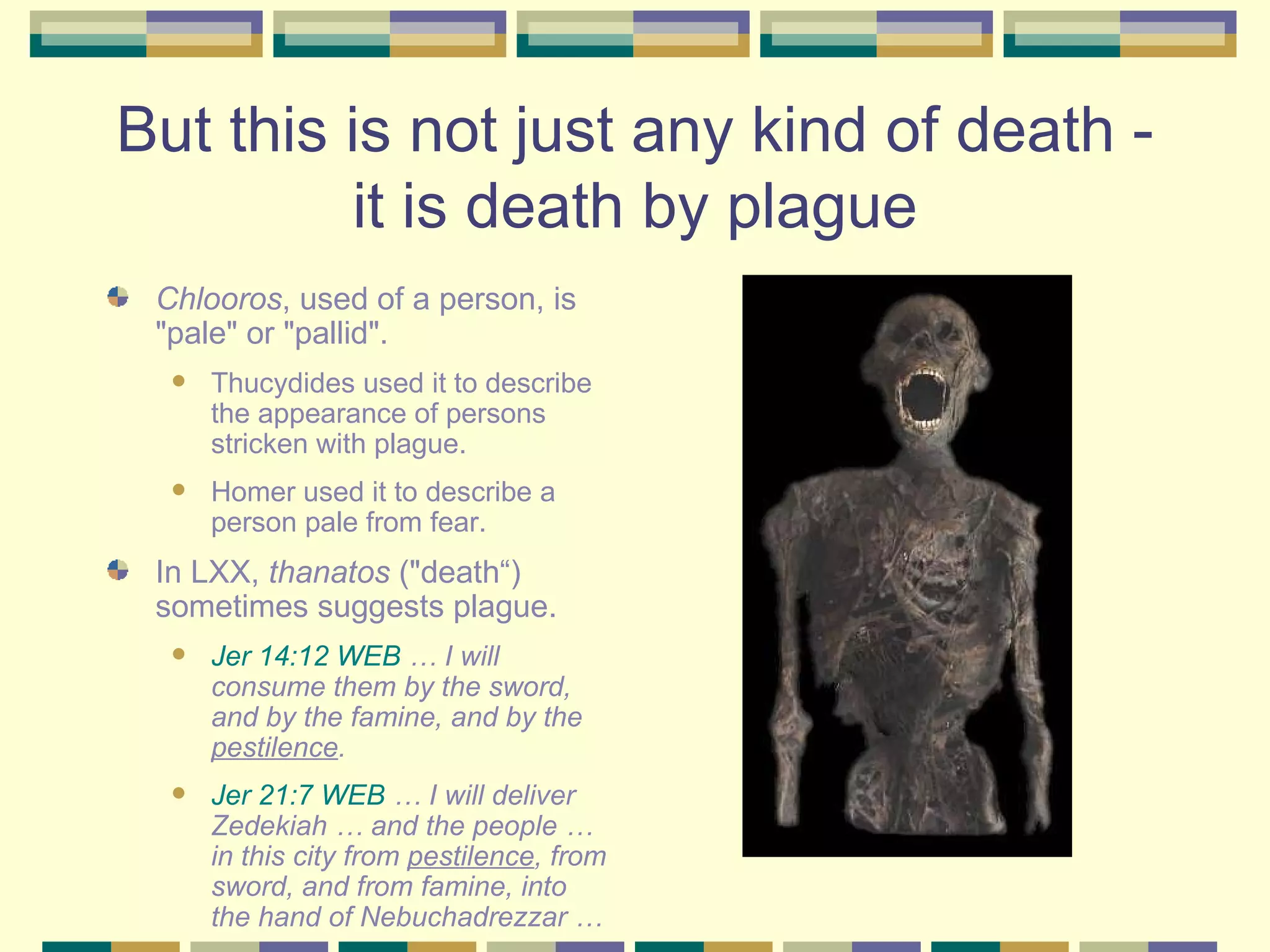 But this is not just any kind of death - it is death by plague Chlooros , used of a person, is "pale" or "pallid".  Thucydides used it to describe the appearance of persons stricken with plague.  Homer used it to describe a person pale from fear.  In LXX,  thanatos  ("death“) sometimes suggests plague. Jer 14:12 WEB  … I will consume them by the sword, and by the famine, and by the  pestilence .  Jer 21:7 WEB  … I will deliver Zedekiah … and the people … in this city from  pestilence , from sword, and from famine, into the hand of Nebuchadrezzar … 