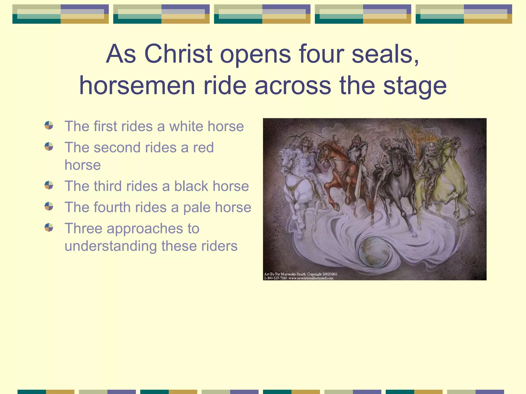 As Christ opens four seals, horsemen ride across the stage The first rides a white horse The second rides a red horse The third rides a black horse The fourth rides a pale horse Three approaches to understanding these riders 