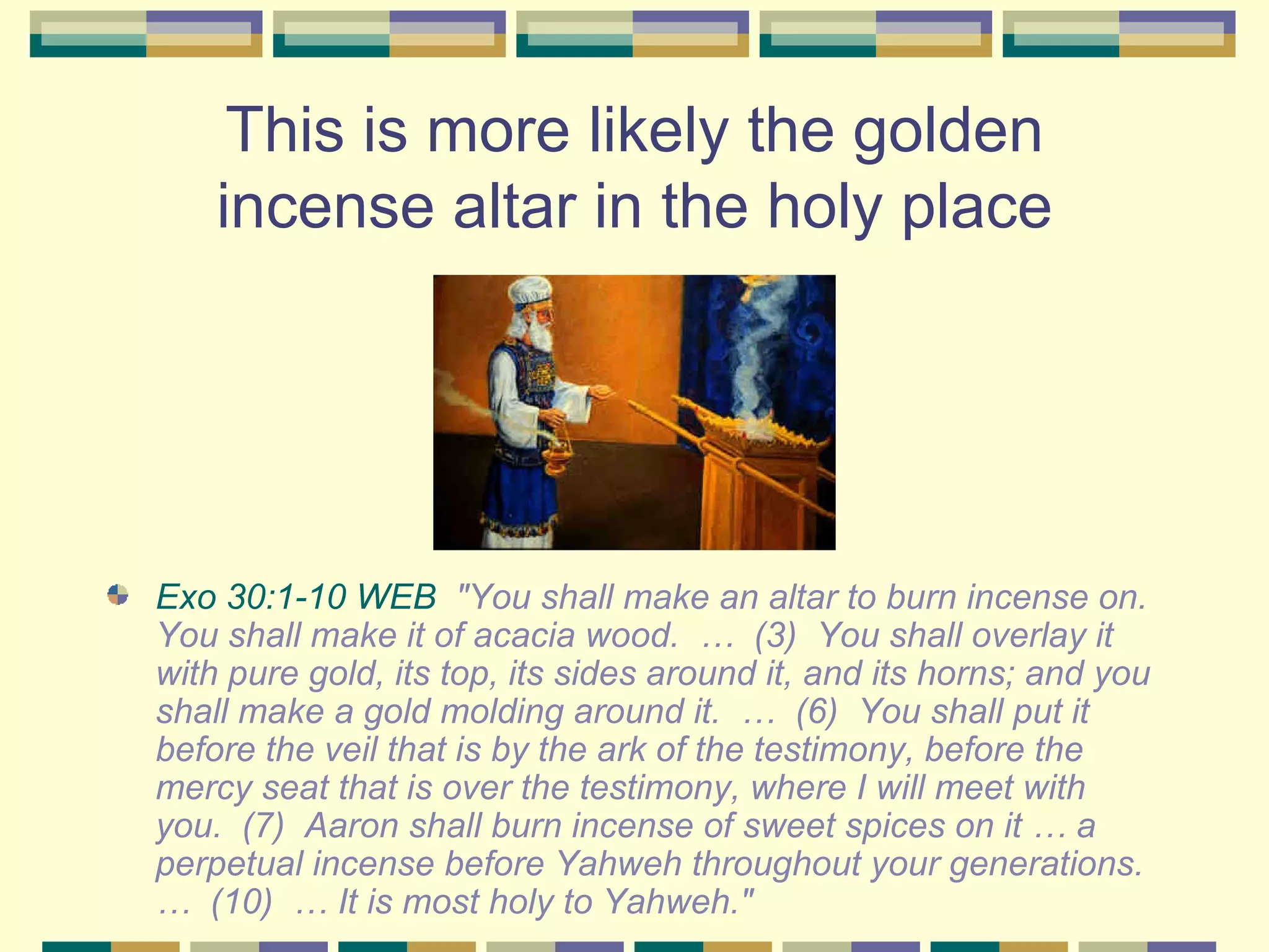 This is more likely the golden incense altar in the holy place Exo 30:1-10 WEB   "You shall make an altar to burn incense on. You shall make it of acacia wood.  …  (3)  You shall overlay it with pure gold, its top, its sides around it, and its horns; and you shall make a gold molding around it.  …  (6)  You shall put it before the veil that is by the ark of the testimony, before the mercy seat that is over the testimony, where I will meet with you.  (7)  Aaron shall burn incense of sweet spices on it … a perpetual incense before Yahweh throughout your generations.  …  (10)  … It is most holy to Yahweh." 