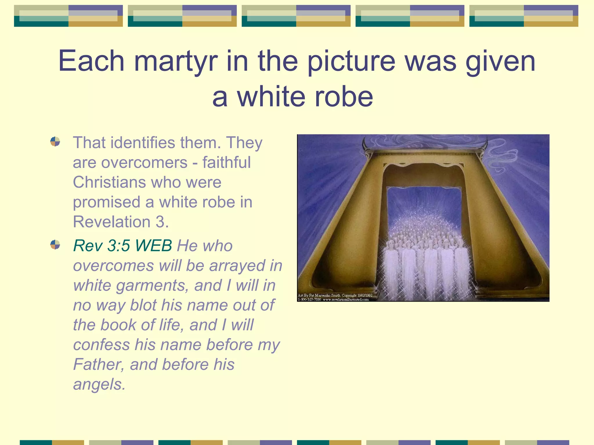 Each martyr in the picture was given a white robe  That identifies them. They are overcomers - faithful Christians who were promised a white robe in Revelation 3. Rev 3:5 WEB  He who overcomes will be arrayed in white garments, and I will in no way blot his name out of the book of life, and I will confess his name before my Father, and before his angels. 